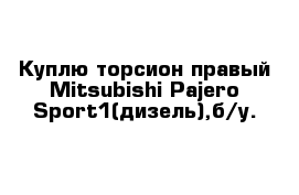 Куплю торсион правый Mitsubishi Pajero Sport1(дизель),б/у. 